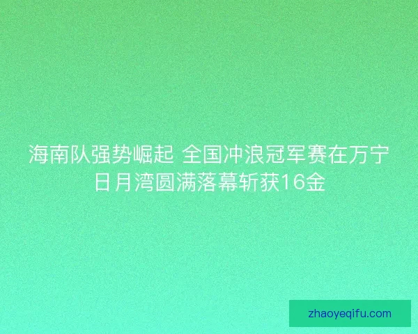 海南队强势崛起 全国冲浪冠军赛在万宁日月湾圆满落幕斩获16金