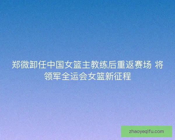 郑微卸任中国女篮主教练后重返赛场 将领军全运会女篮新征程