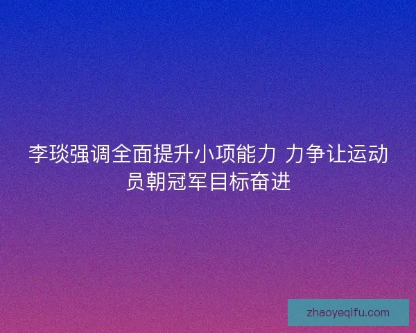 李琰强调全面提升小项能力 力争让运动员朝冠军目标奋进