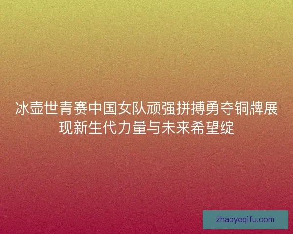 冰壶世青赛中国女队顽强拼搏勇夺铜牌展现新生代力量与未来希望绽